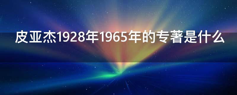 皮亚杰1928年1965年的专著是什么（皮亚杰的文献）