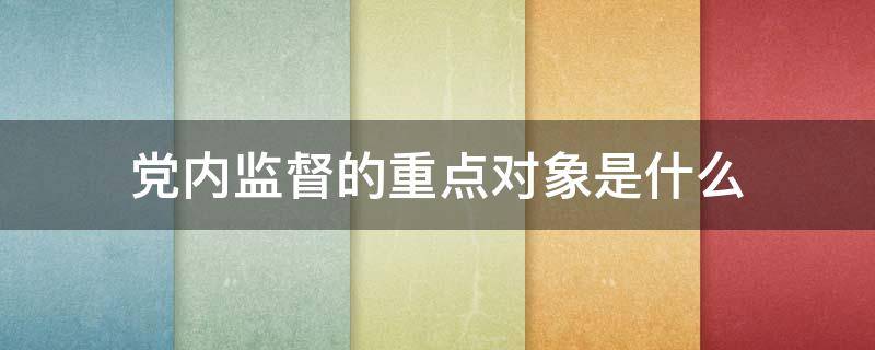 党内监督的重点对象是什么（党内监督的重点对象是什么特别是）