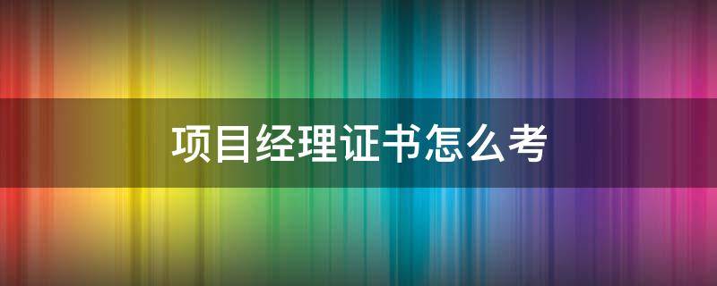 项目经理证书要怎么考 项目经理需要考哪些证书