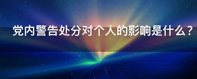 党内警告处分对个人的影响是什么（党内警告处分对个人有什么影响）