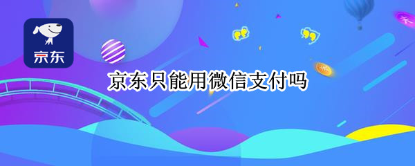 京东只能用微信支付吗 京东只能用微信支付吗怎么办