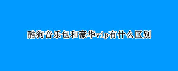 酷狗音乐包和豪华vip有什么区别（酷狗会员豪华版和音乐包区别在哪）