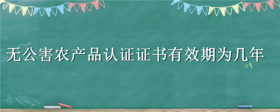 无公害农产品认证证书有效期为几年 无公害农业产品认证证书有效期为几年