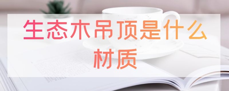 生态木吊顶是什么材质（吊顶的生态木是什么材质）