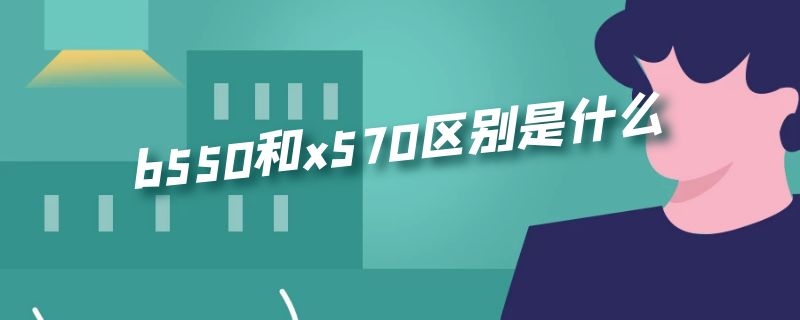 b550和x570区别是什么（b550和x570区别是什么知乎）