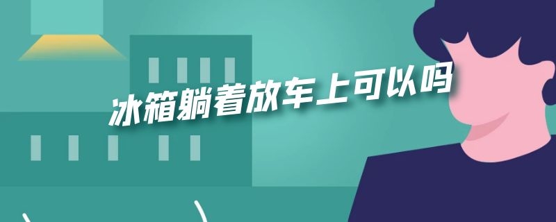 冰箱躺着放车上可以吗 冰箱可以平躺着放在车里运输吗