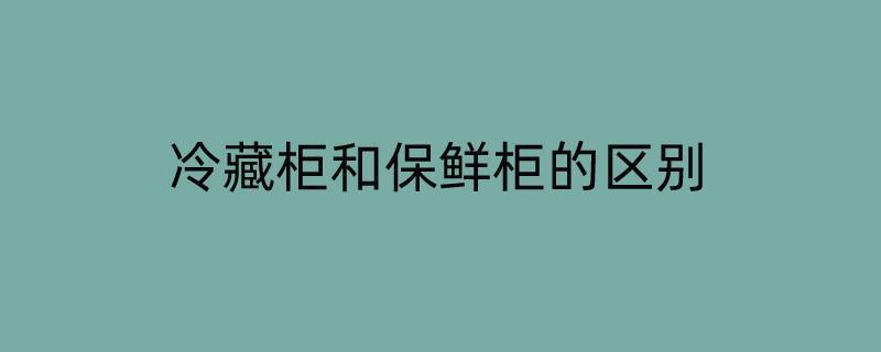 冷藏柜和保鲜柜的区别（冷藏柜和保鲜柜的区别是什么）