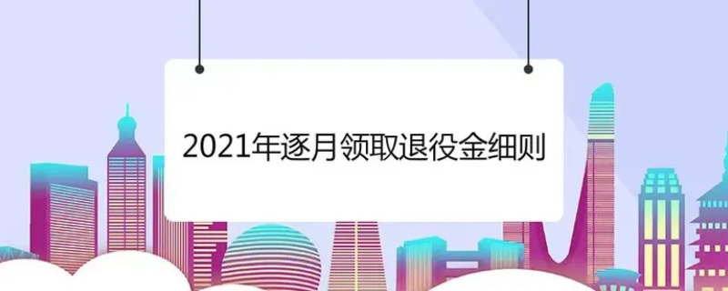 2021年逐月领取退役金细则内容有哪些（逐月领取退役金发放标准）