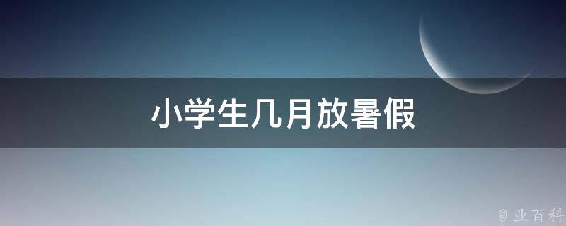 小学生几月放暑假（小学生几月放暑假了）