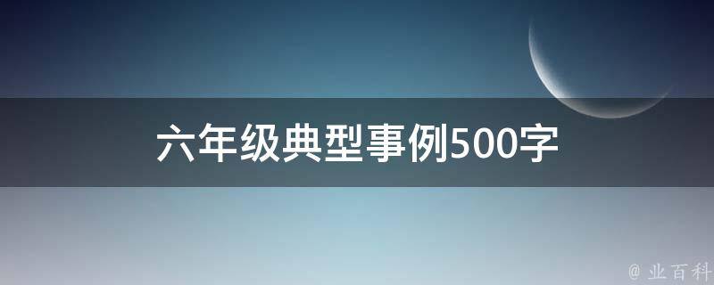 六年级典型事例500字（六年级典型事例500字范文期末考试很有可能要考）